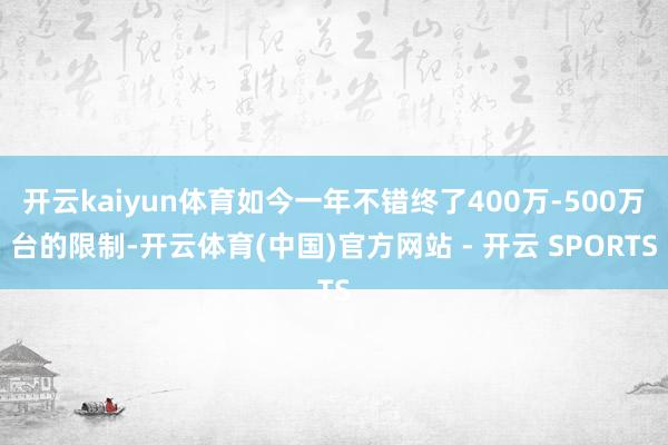 开云kaiyun体育如今一年不错终了400万-500万台的限制-开云体育(中国)官方网站 - 开云 SPORTS