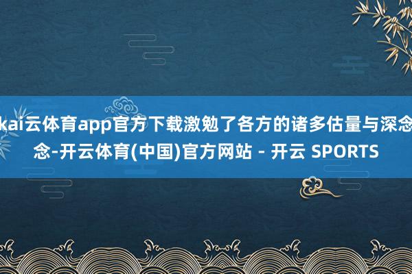 kai云体育app官方下载激勉了各方的诸多估量与深念念-开云体育(中国)官方网站 - 开云 SPORTS