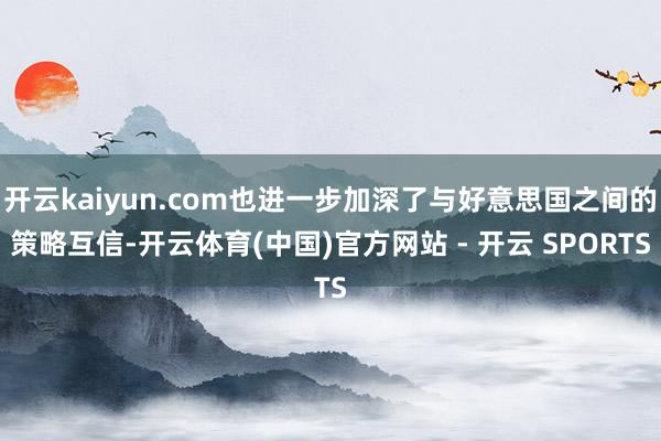 开云kaiyun.com也进一步加深了与好意思国之间的策略互信-开云体育(中国)官方网站 - 开云 SPORTS