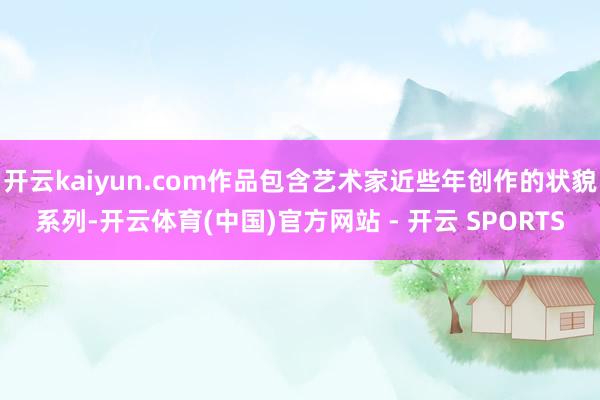 开云kaiyun.com作品包含艺术家近些年创作的状貌系列-开云体育(中国)官方网站 - 开云 SPORTS