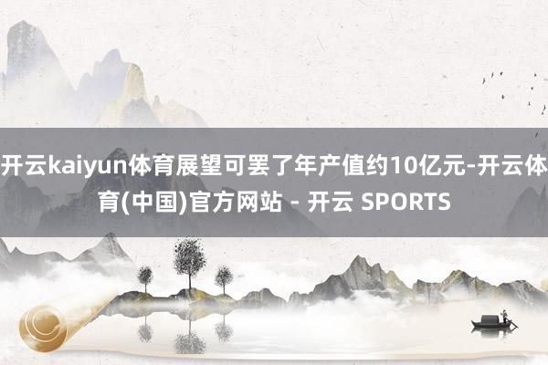 开云kaiyun体育展望可罢了年产值约10亿元-开云体育(中国)官方网站 - 开云 SPORTS