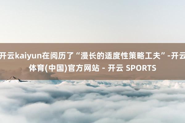 开云kaiyun在阅历了“漫长的适度性策略工夫”-开云体育(中国)官方网站 - 开云 SPORTS