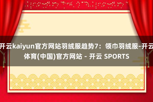 开云kaiyun官方网站羽绒服趋势7:领巾羽绒服-开云体育(中国)官方网站 - 开云 SPORTS