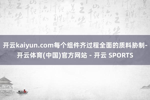 开云kaiyun.com每个组件齐过程全面的质料胁制-开云体育(中国)官方网站 - 开云 SPORTS