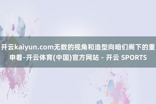 开云kaiyun.com无数的视角和造型向咱们阁下的重申着-开云体育(中国)官方网站 - 开云 SPORTS