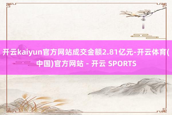开云kaiyun官方网站成交金额2.81亿元-开云体育(中国)官方网站 - 开云 SPORTS