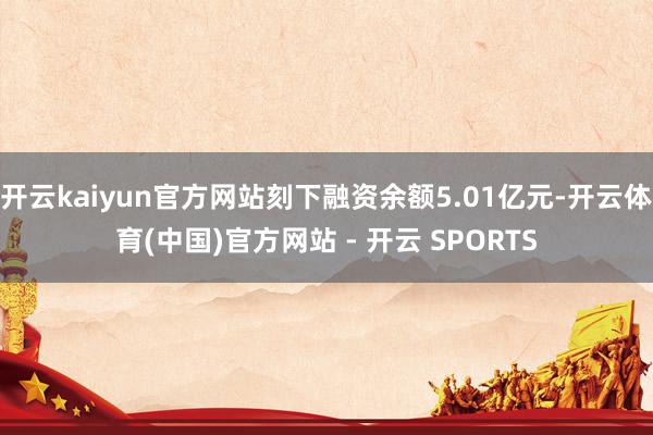 开云kaiyun官方网站刻下融资余额5.01亿元-开云体育(中国)官方网站 - 开云 SPORTS