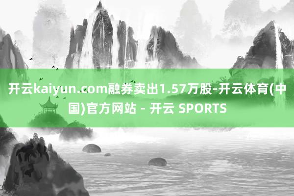 开云kaiyun.com融券卖出1.57万股-开云体育(中国)官方网站 - 开云 SPORTS