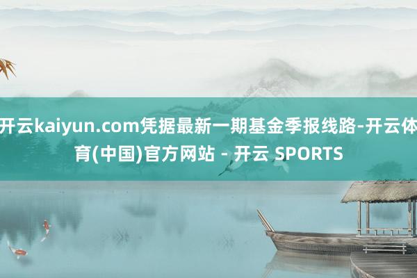 开云kaiyun.com凭据最新一期基金季报线路-开云体育(中国)官方网站 - 开云 SPORTS