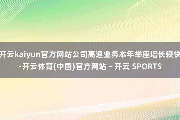 开云kaiyun官方网站公司高速业务本年举座增长较快-开云体育(中国)官方网站 - 开云 SPORTS