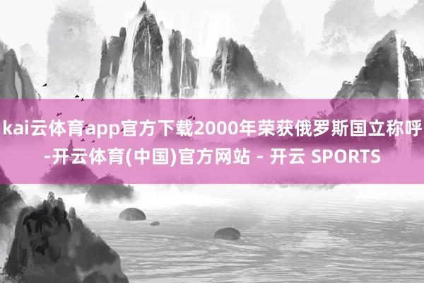 kai云体育app官方下载2000年荣获俄罗斯国立称呼-开云体育(中国)官方网站 - 开云 SPORTS