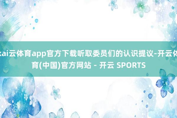 kai云体育app官方下载听取委员们的认识提议-开云体育(中国)官方网站 - 开云 SPORTS