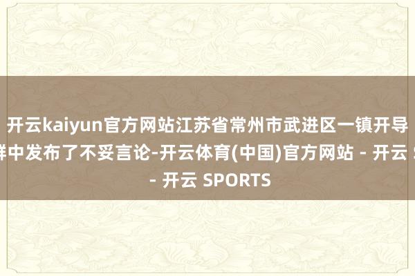 开云kaiyun官方网站江苏省常州市武进区一镇开导在职责群中发布了不妥言论-开云体育(中国)官方网站 - 开云 SPORTS