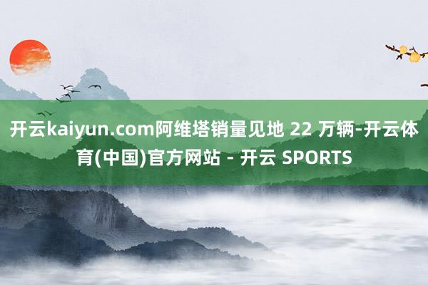 开云kaiyun.com阿维塔销量见地 22 万辆-开云体育(中国)官方网站 - 开云 SPORTS