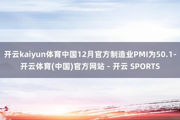 开云kaiyun体育中国12月官方制造业PMI为50.1-开