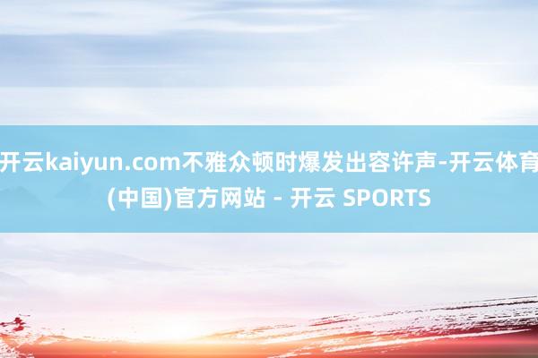 开云kaiyun.com不雅众顿时爆发出容许声-开云体育(中