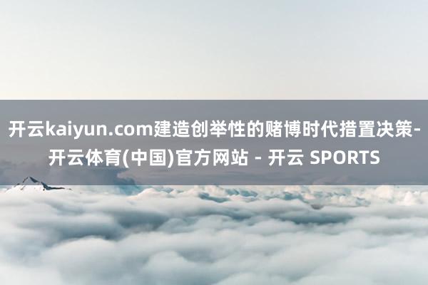 开云kaiyun.com建造创举性的赌博时代措置决策-开云体育(中国)官方网站 - 开云 SPORTS