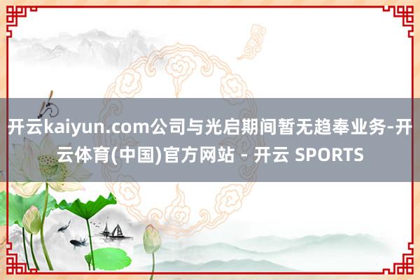 开云kaiyun.com公司与光启期间暂无趋奉业务-开云体育(中国)官方网站 - 开云 SPORTS