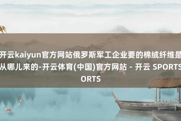 开云kaiyun官方网站俄罗斯军工企业要的棉绒纤维是从哪儿来的-开云体育(中国)官方网站 - 开云 SPORTS