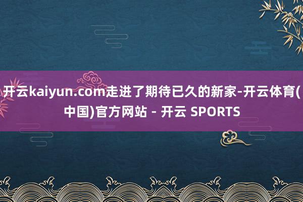 开云kaiyun.com走进了期待已久的新家-开云体育(中国)官方网站 - 开云 SPORTS