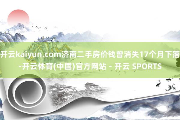 开云kaiyun.com济南二手房价钱曾消失17个月下落-开