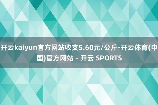 开云kaiyun官方网站收支5.60元/公斤-开云体育(中国