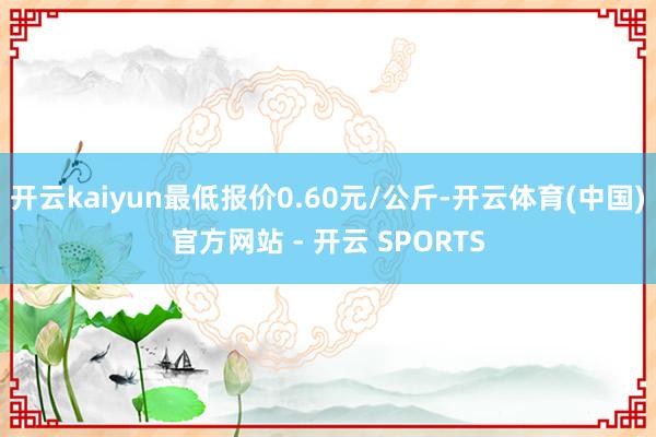 开云kaiyun最低报价0.60元/公斤-开云体育(中国)官方网站 - 开云 SPORTS