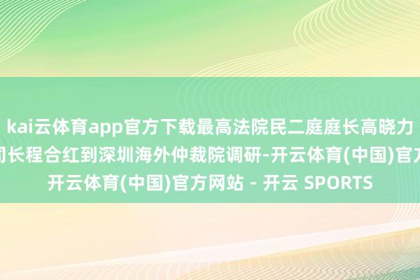kai云体育app官方下载最高法院民二庭庭长高晓力和中国证监会法治司司长程合红到深圳海外仲裁院调研-开云体育(中国)官方网站 - 开云 SPORTS