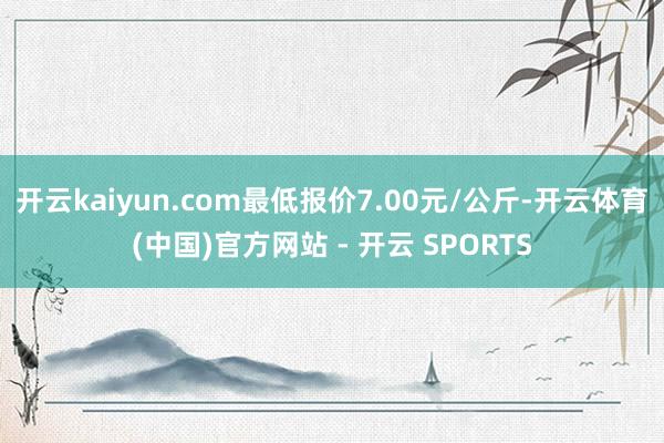 开云kaiyun.com最低报价7.00元/公斤-开云体育(