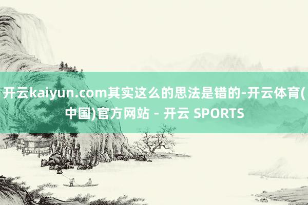 开云kaiyun.com其实这么的思法是错的-开云体育(中国)官方网站 - 开云 SPORTS