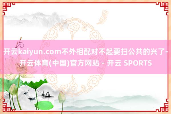 开云kaiyun.com不外相配对不起要扫公共的兴了-开云体