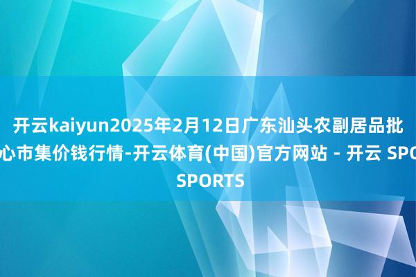 开云kaiyun2025年2月12日广东汕头农副居品批发中心