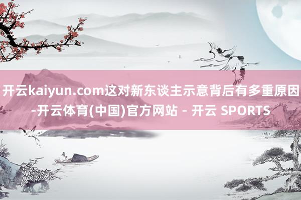 开云kaiyun.com这对新东谈主示意背后有多重原因-开云