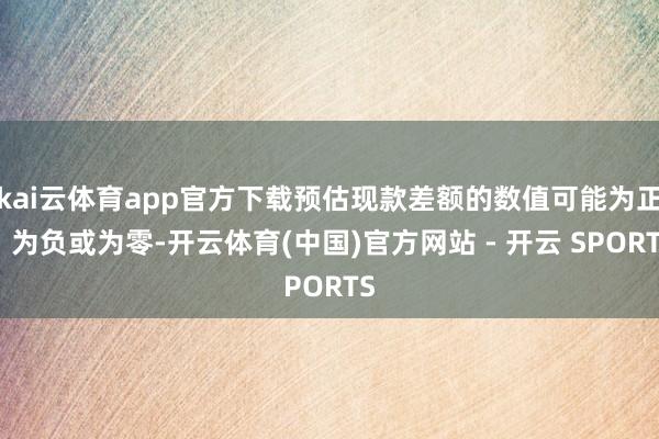 kai云体育app官方下载预估现款差额的数值可能为正、为负或为零-开云体育(中国)官方网站 - 开云 SPORTS