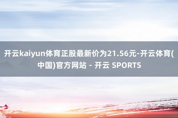 开云kaiyun体育正股最新价为21.56元-开云体育(中国