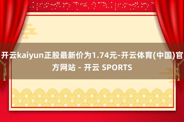 开云kaiyun正股最新价为1.74元-开云体育(中国)官方