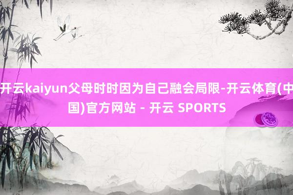 开云kaiyun父母时时因为自己融会局限-开云体育(中国)官