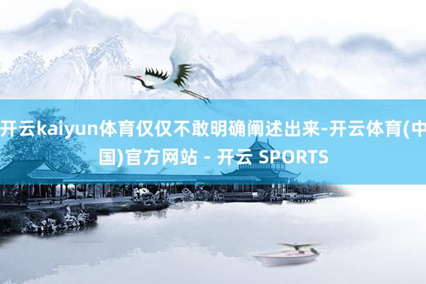开云kaiyun体育仅仅不敢明确阐述出来-开云体育(中国)官