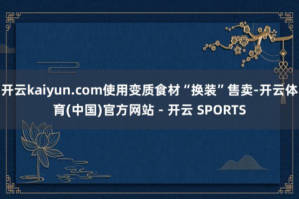 开云kaiyun.com使用变质食材“换装”售卖-开云体育(