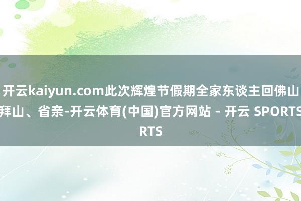 开云kaiyun.com此次辉煌节假期全家东谈主回佛山拜山、省亲-开云体育(中国)官方网站 - 开云 SPORTS