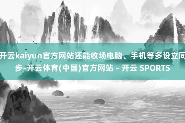 开云kaiyun官方网站还能收场电脑、手机等多设立同步-开云体育(中国)官方网站 - 开云 SPORTS