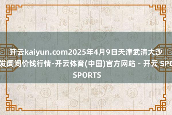 开云kaiyun.com2025年4月9日天津武清大沙河批发阛阓价钱行情-开云体育(中国)官方网站 - 开云 SPORTS