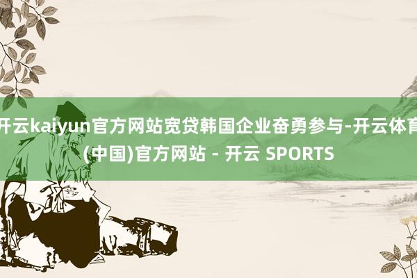 开云kaiyun官方网站宽贷韩国企业奋勇参与-开云体育(中国)官方网站 - 开云 SPORTS