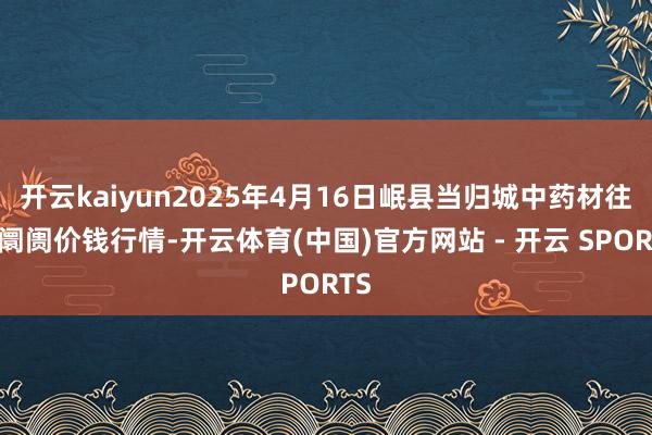 开云kaiyun2025年4月16日岷县当归城中药材往来阛阓价钱行情-开云体育(中国)官方网站 - 开云 SPORTS