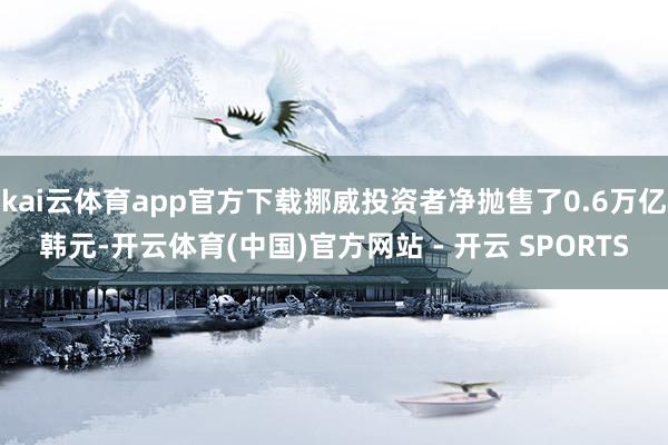 kai云体育app官方下载挪威投资者净抛售了0.6万亿韩元-开云体育(中国)官方网站 - 开云 SPORTS