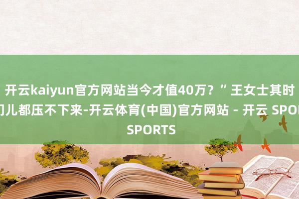 开云kaiyun官方网站当今才值40万？”王女士其时嗓门儿都压不下来-开云体育(中国)官方网站 - 开云 SPORTS