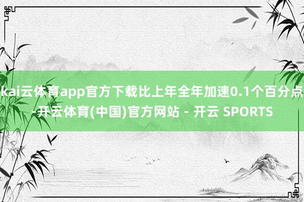 kai云体育app官方下载比上年全年加速0.1个百分点-开云