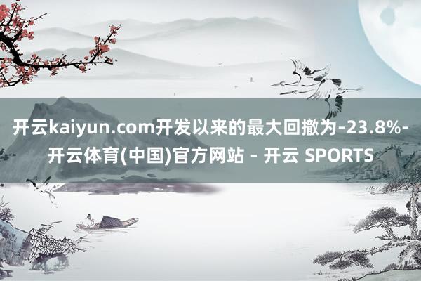 开云kaiyun.com开发以来的最大回撤为-23.8%-开