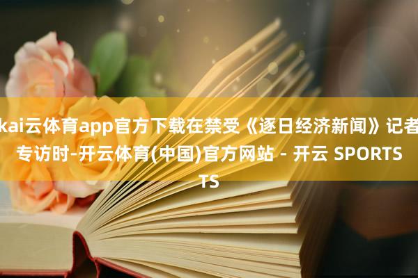 kai云体育app官方下载在禁受《逐日经济新闻》记者专访时-