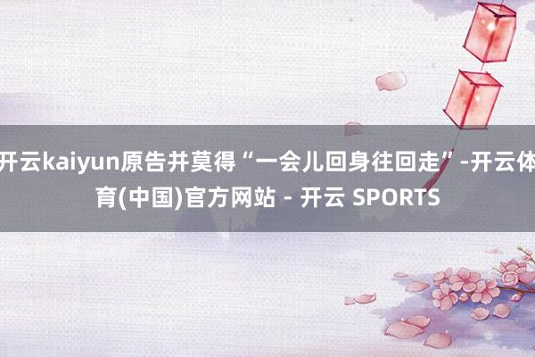 开云kaiyun原告并莫得“一会儿回身往回走”-开云体育(中国)官方网站 - 开云 SPORTS